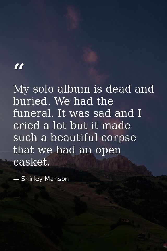 My solo album is dead and buried. We had the funeral. It was sad and I cried a lot but it made such a beautiful corpse t — Shirley Manson