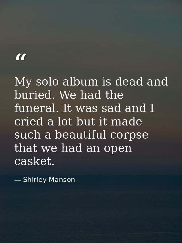 My solo album is dead and buried. We had the funeral. It was sad and I cried a lot but it made such a beautiful corpse t — Shirley Manson