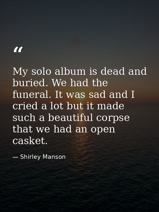 My solo album is dead and buried. We had the funeral. It was sad and I cried a lot but it made such a beautiful corpse t — Shirley Manson