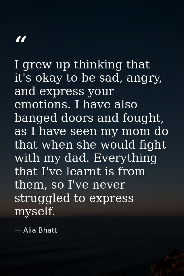 I grew up thinking that it's okay to be sad, angry, and express your emotions. I have also banged doors and fought, as I — Alia Bhatt
