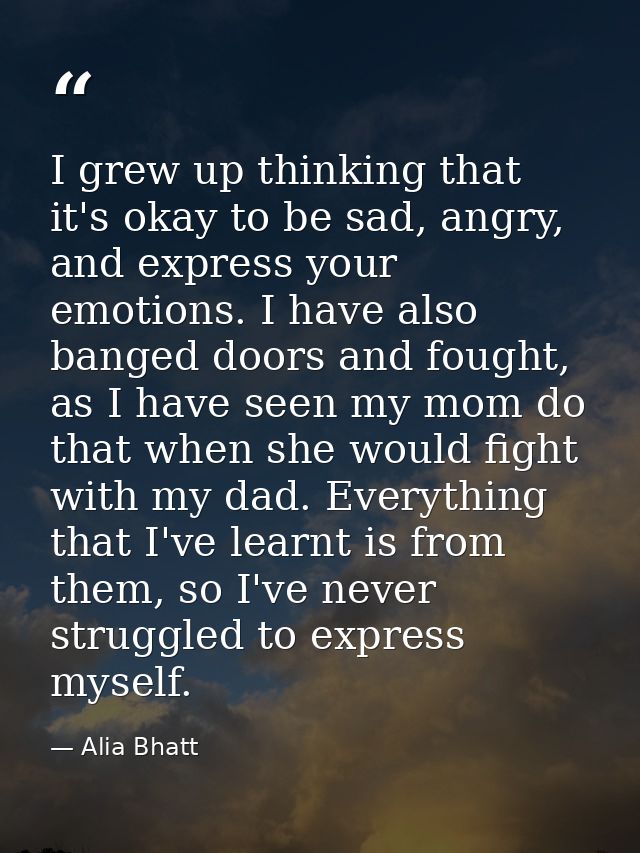 I grew up thinking that it's okay to be sad, angry, and express your emotions. I have also banged doors and fought, as I — Alia Bhatt