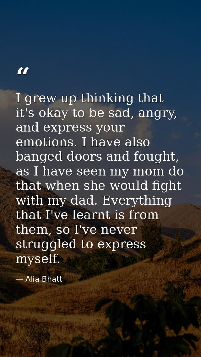 I grew up thinking that it's okay to be sad, angry, and express your emotions. I have also banged doors and fought, as I — Alia Bhatt