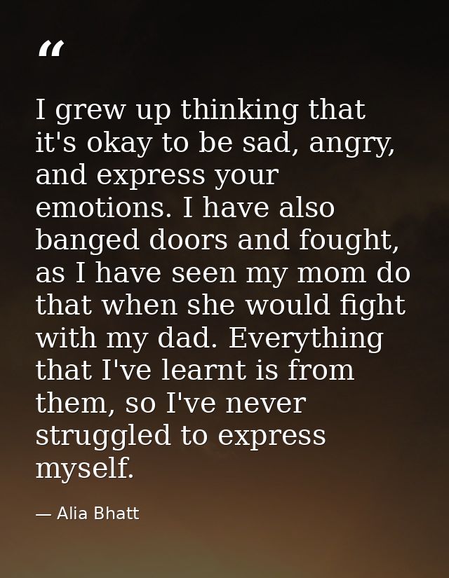 I grew up thinking that it's okay to be sad, angry, and express your emotions. I have also banged doors and fought, as I — Alia Bhatt