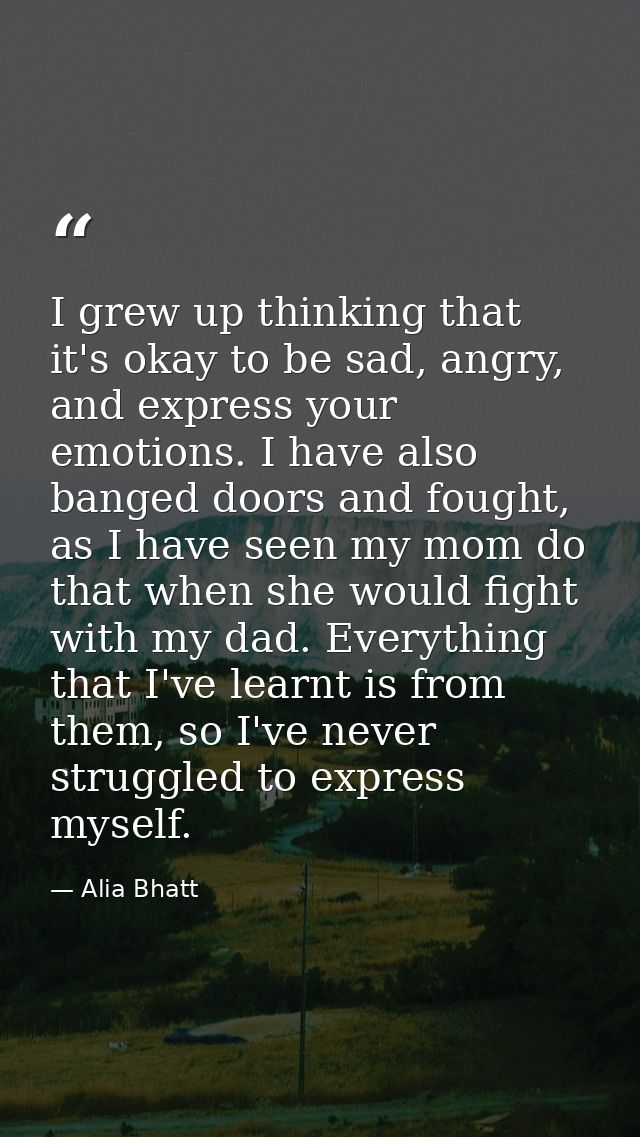 I grew up thinking that it's okay to be sad, angry, and express your emotions. I have also banged doors and fought, as I — Alia Bhatt