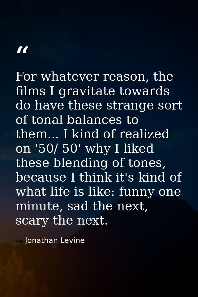 For whatever reason, the films I gravitate towards do have these strange sort of tonal balances to them... I kind of rea — Jonathan Levine