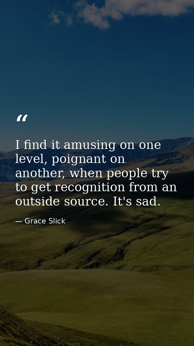 I find it amusing on one level, poignant on another, when people try to get recognition from an outside source. It's sad — Grace Slick