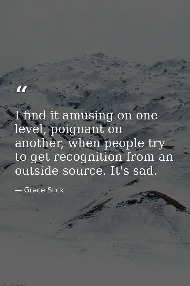 I find it amusing on one level, poignant on another, when people try to get recognition from an outside source. It's sad — Grace Slick