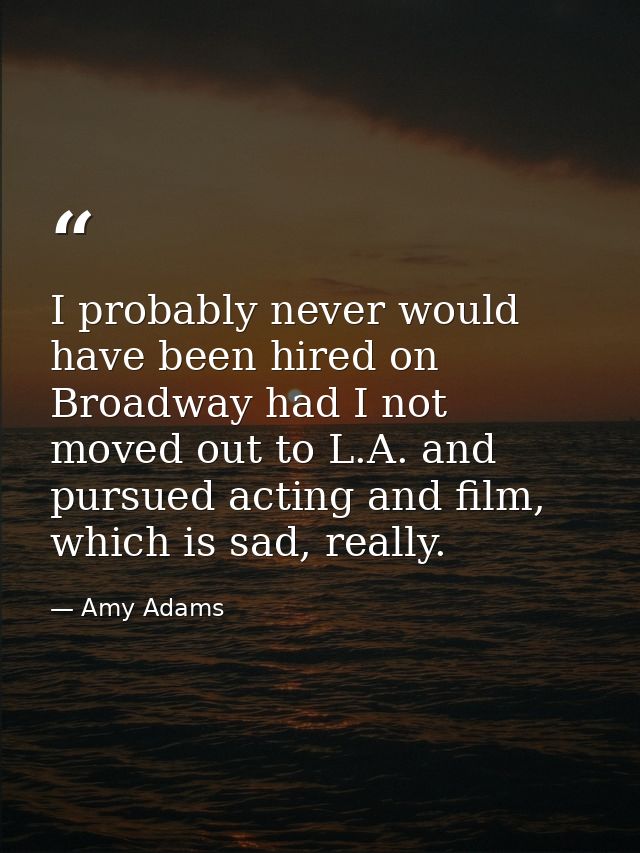 I probably never would have been hired on Broadway had I not moved out to L.A. and pursued acting and film, which is sad — Amy Adams