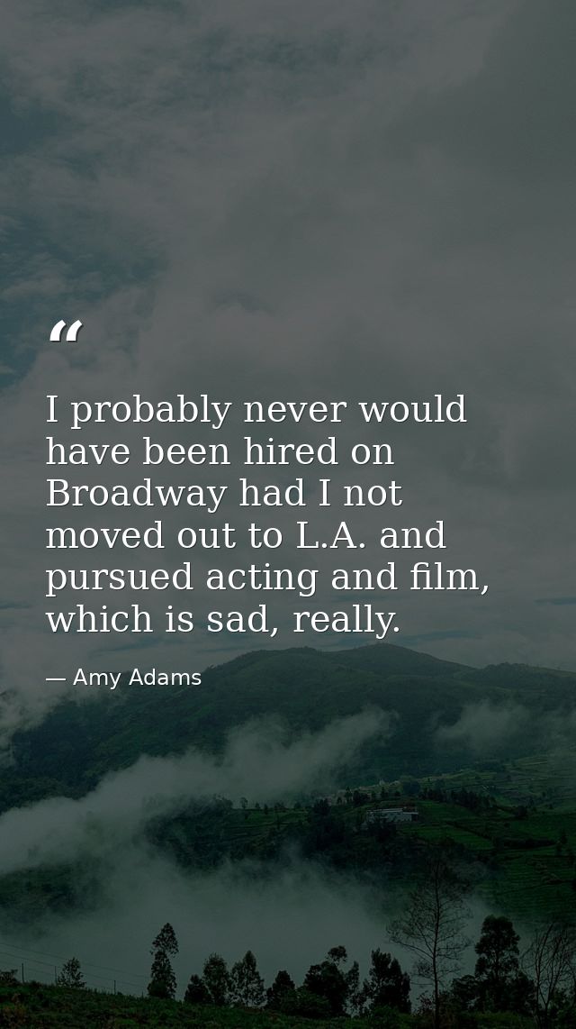 I probably never would have been hired on Broadway had I not moved out to L.A. and pursued acting and film, which is sad — Amy Adams