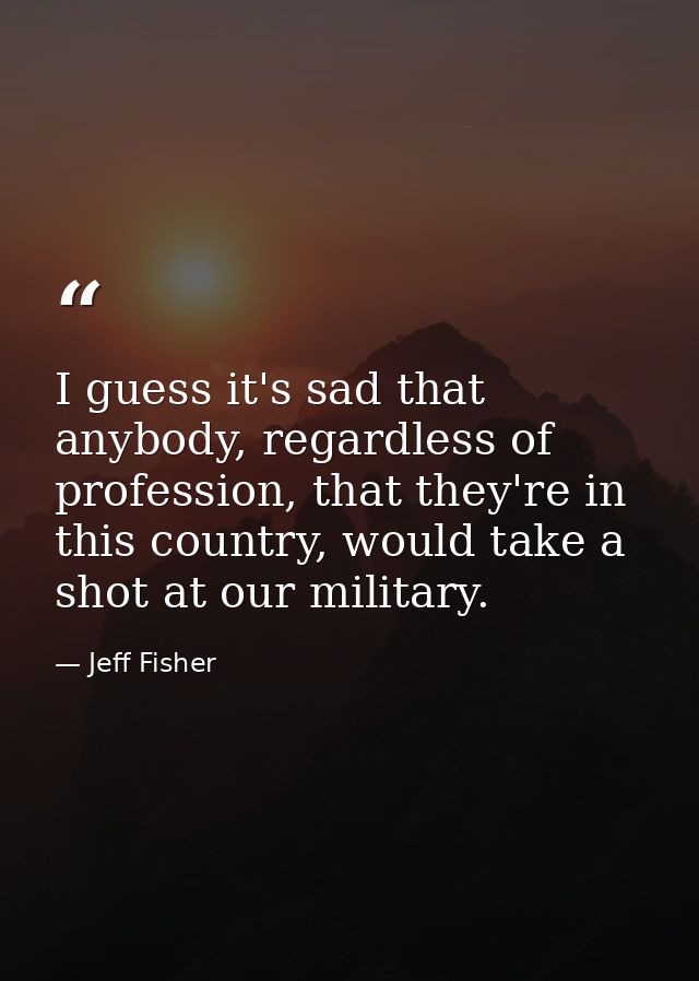 I guess it's sad that anybody, regardless of profession, that they're in this country, would take a shot at our military — Jeff Fisher
