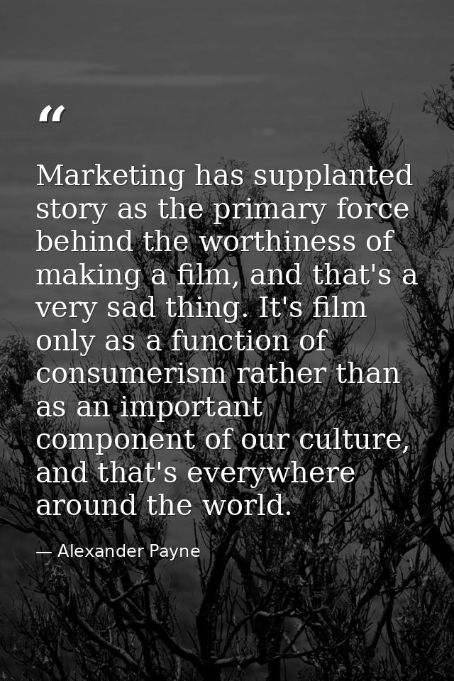 Marketing has supplanted story as the primary force behind the worthiness of making a film, and that's a very sad thing. — Alexander Payne