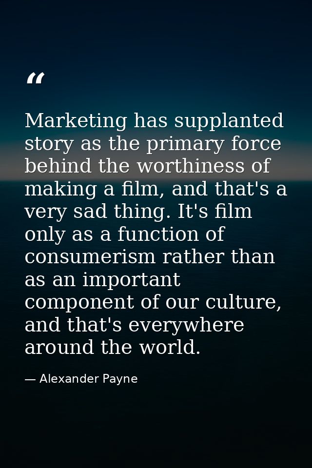 Marketing has supplanted story as the primary force behind the worthiness of making a film, and that's a very sad thing. — Alexander Payne