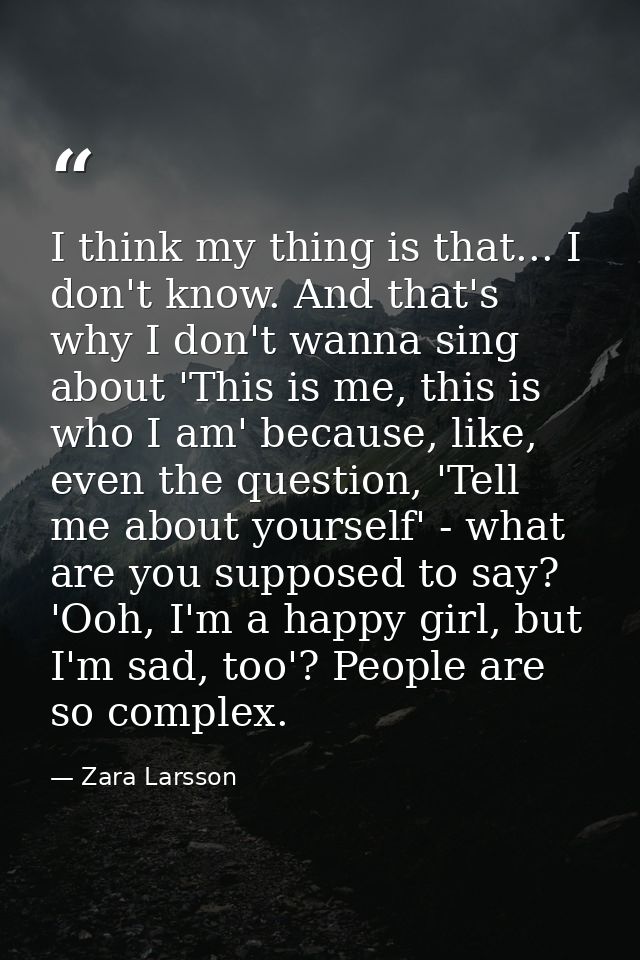 I think my thing is that... I don't know. And that's why I don't wanna sing about 'This is me, this is who I am' because — Zara Larsson