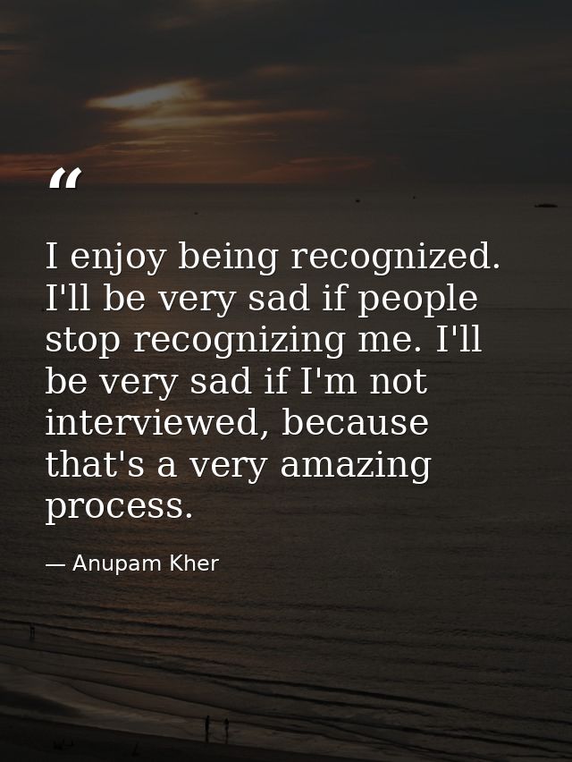 I enjoy being recognized. I'll be very sad if people stop recognizing me. I'll be very sad if I'm not interviewed, becau — Anupam Kher