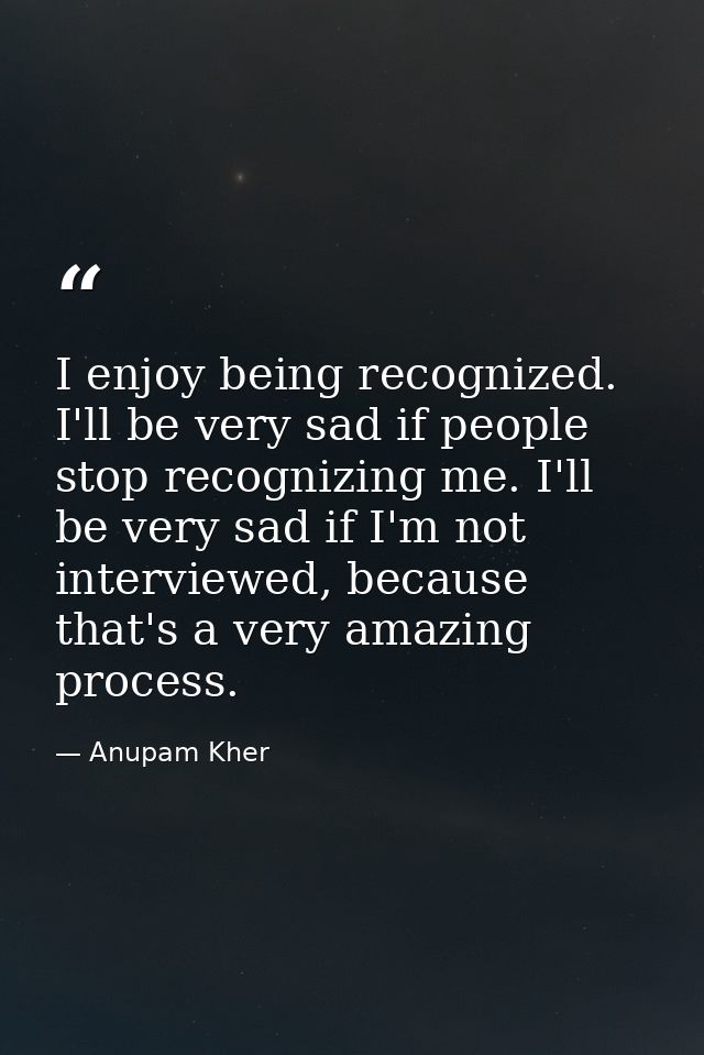 I enjoy being recognized. I'll be very sad if people stop recognizing me. I'll be very sad if I'm not interviewed, becau — Anupam Kher