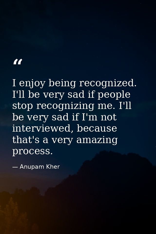 I enjoy being recognized. I'll be very sad if people stop recognizing me. I'll be very sad if I'm not interviewed, becau — Anupam Kher