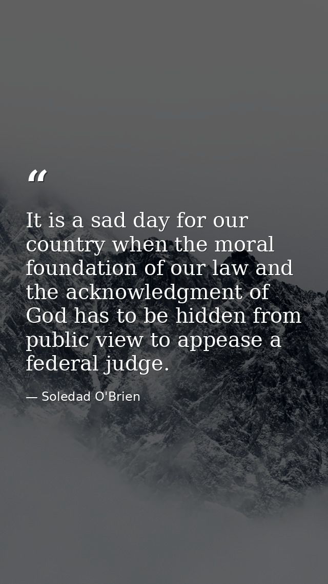 It is a sad day for our country when the moral foundation of our law and the acknowledgment of God has to be hidden from — Soledad O'Brien