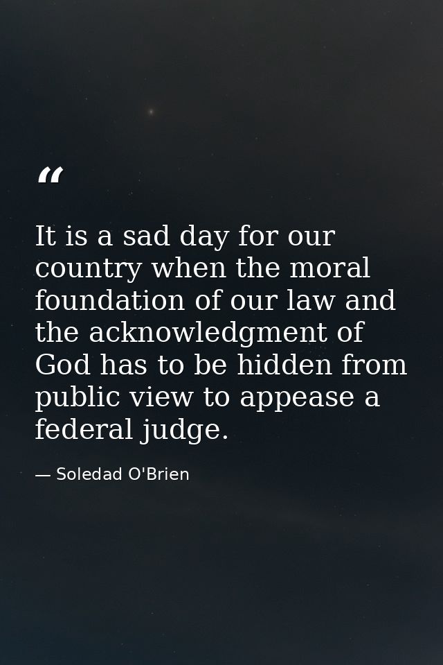 It is a sad day for our country when the moral foundation of our law and the acknowledgment of God has to be hidden from — Soledad O'Brien