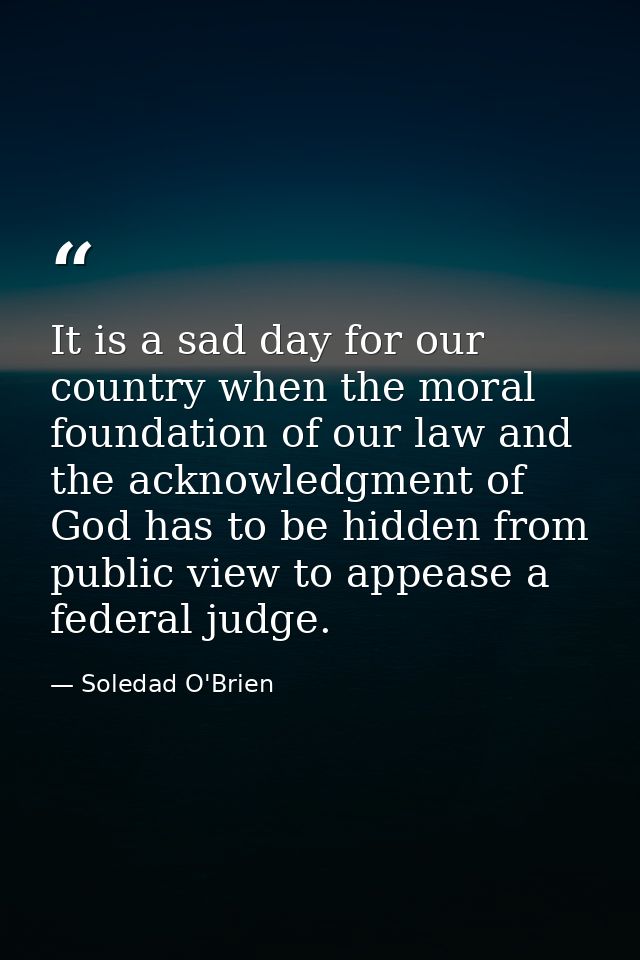 It is a sad day for our country when the moral foundation of our law and the acknowledgment of God has to be hidden from — Soledad O'Brien