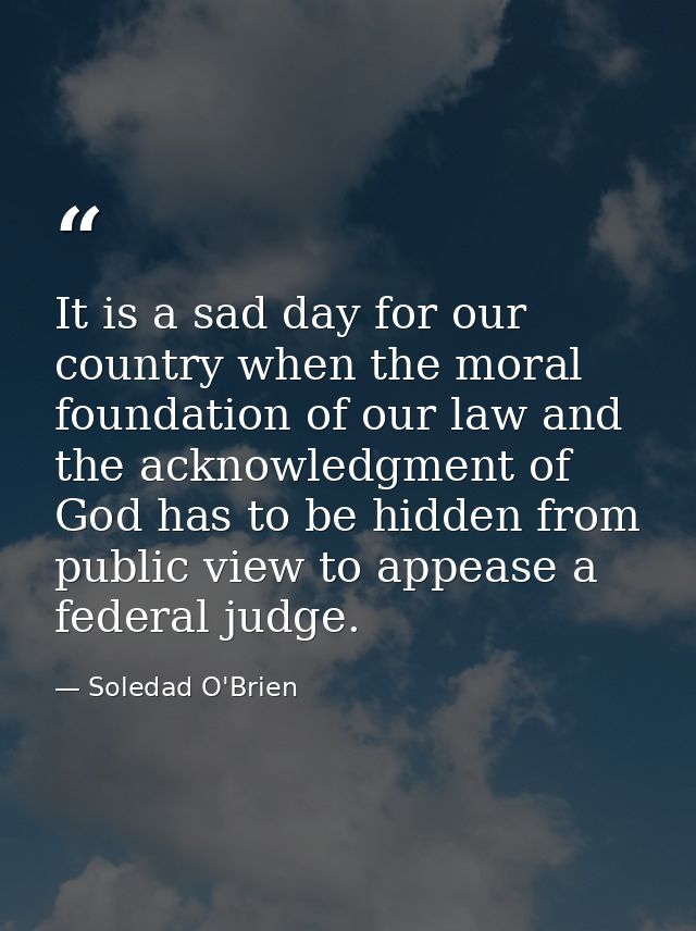 It is a sad day for our country when the moral foundation of our law and the acknowledgment of God has to be hidden from — Soledad O'Brien