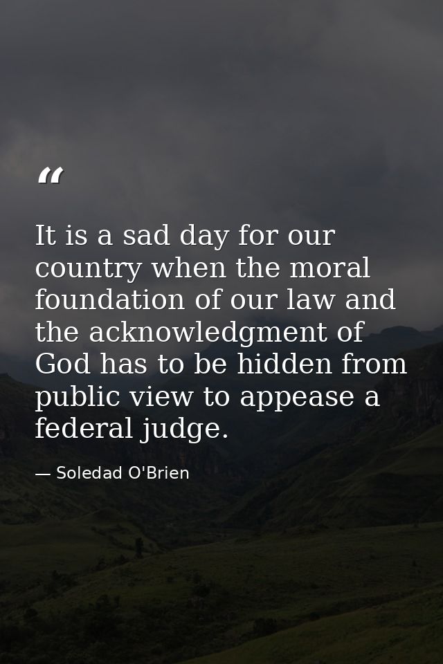 It is a sad day for our country when the moral foundation of our law and the acknowledgment of God has to be hidden from — Soledad O'Brien