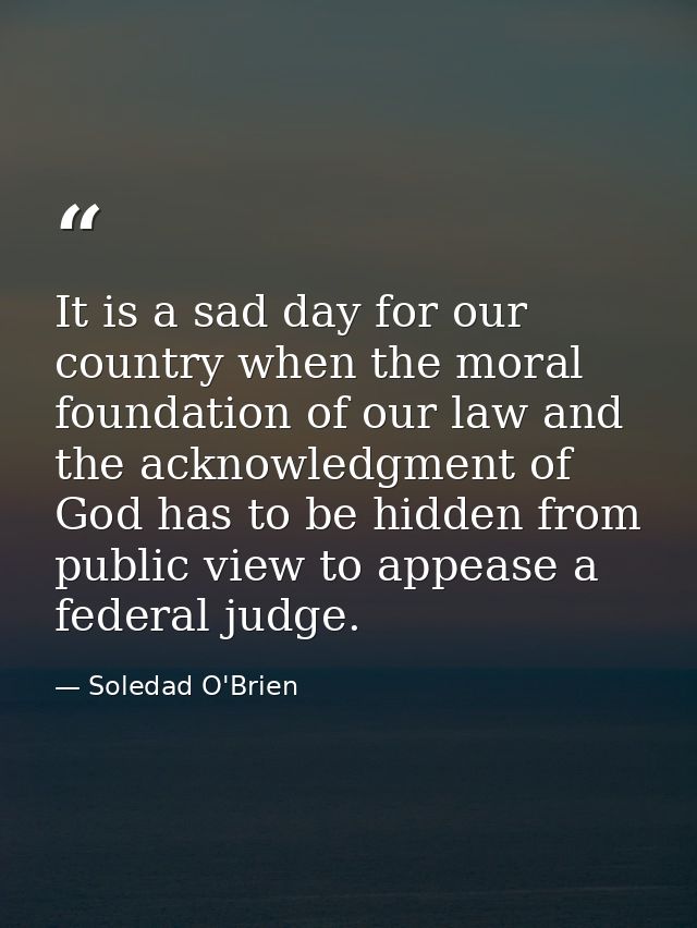 It is a sad day for our country when the moral foundation of our law and the acknowledgment of God has to be hidden from — Soledad O'Brien