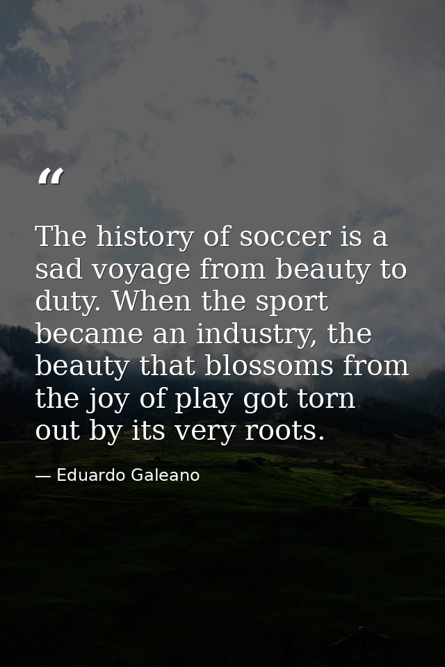 The history of soccer is a sad voyage from beauty to duty. When the sport became an industry, the beauty that blossoms f — Eduardo Galeano
