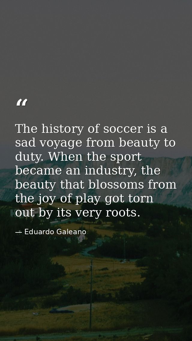 The history of soccer is a sad voyage from beauty to duty. When the sport became an industry, the beauty that blossoms f — Eduardo Galeano