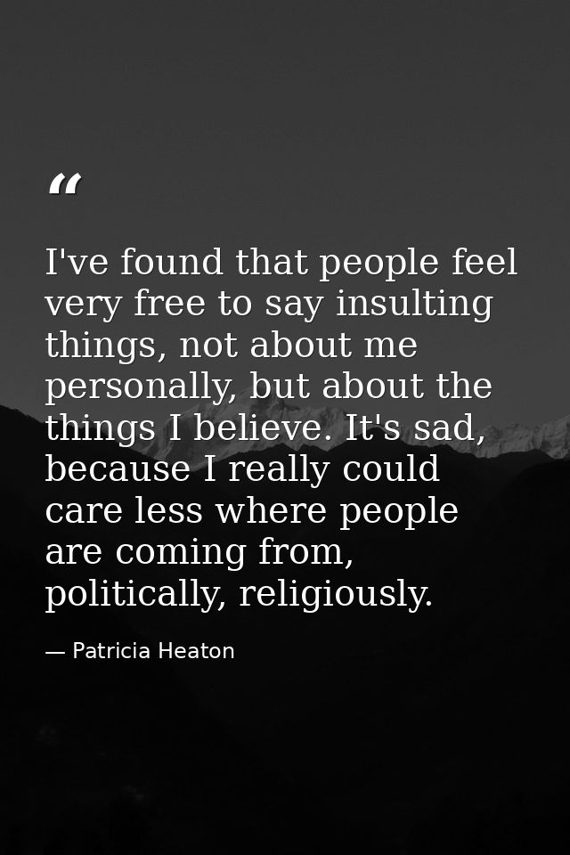 I've found that people feel very free to say insulting things, not about me personally, but about the things I believe.  — Patricia Heaton