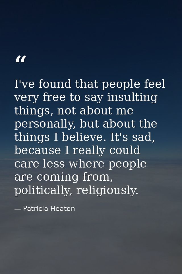 I've found that people feel very free to say insulting things, not about me personally, but about the things I believe.  — Patricia Heaton