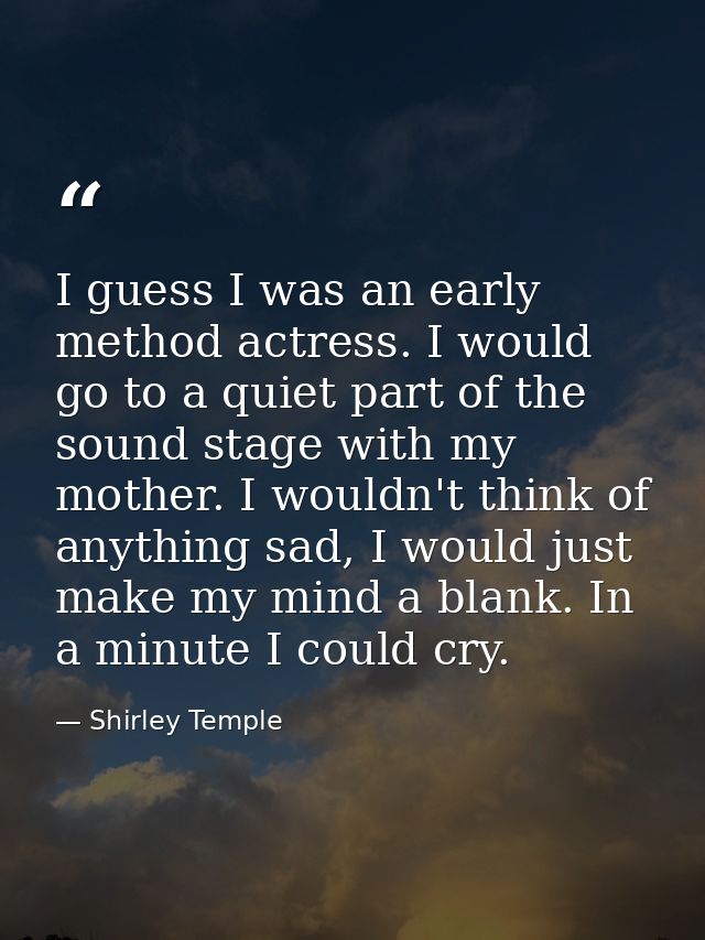 I guess I was an early method actress. I would go to a quiet part of the sound stage with my mother. I wouldn't think of — Shirley Temple