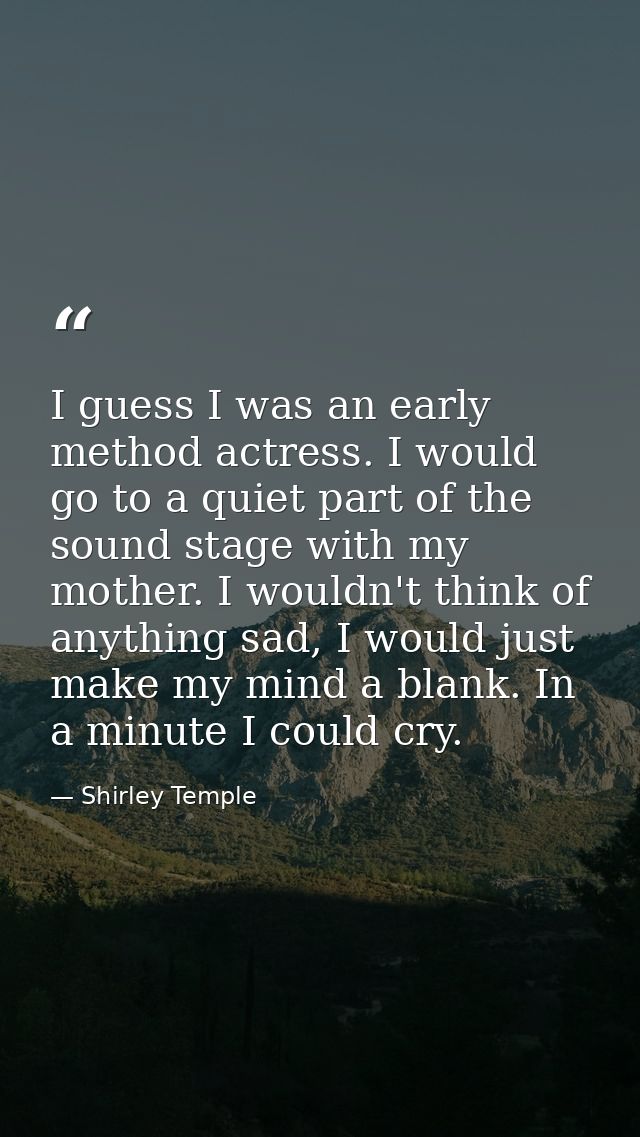 I guess I was an early method actress. I would go to a quiet part of the sound stage with my mother. I wouldn't think of — Shirley Temple