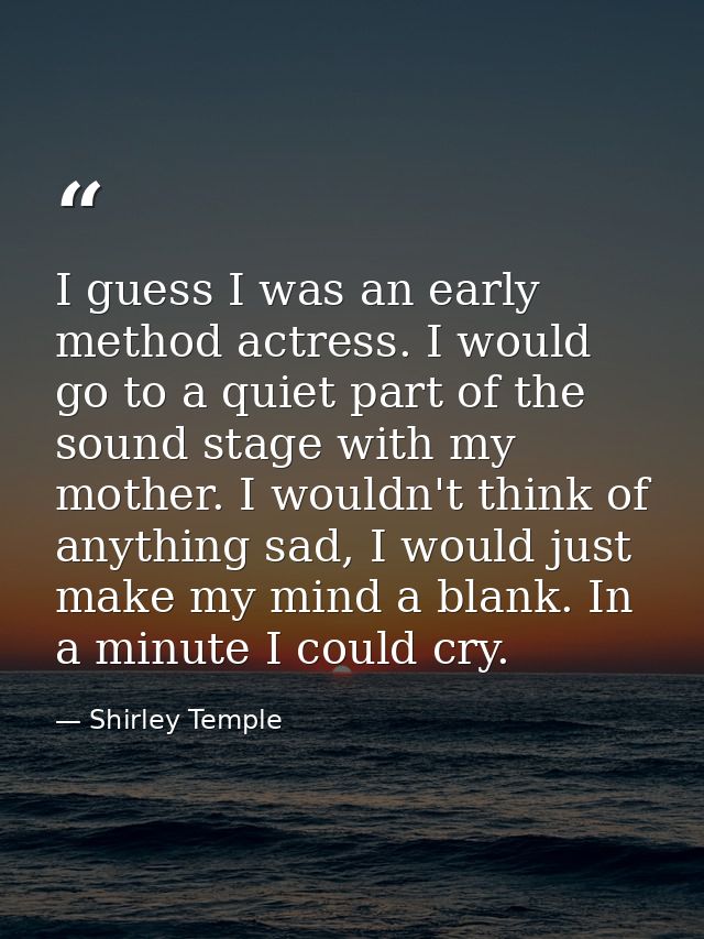 I guess I was an early method actress. I would go to a quiet part of the sound stage with my mother. I wouldn't think of — Shirley Temple
