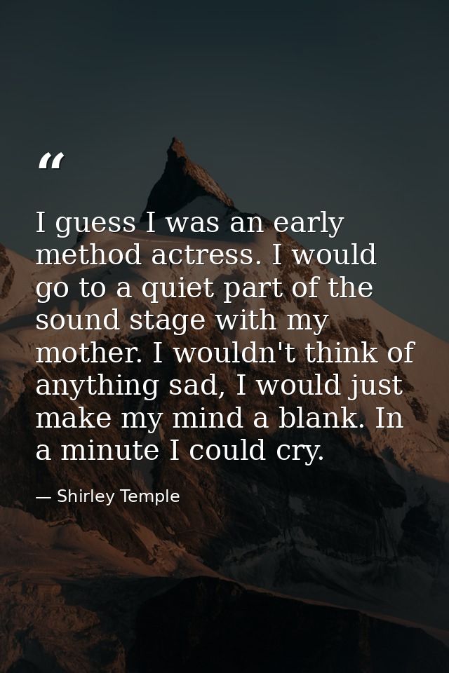 I guess I was an early method actress. I would go to a quiet part of the sound stage with my mother. I wouldn't think of — Shirley Temple