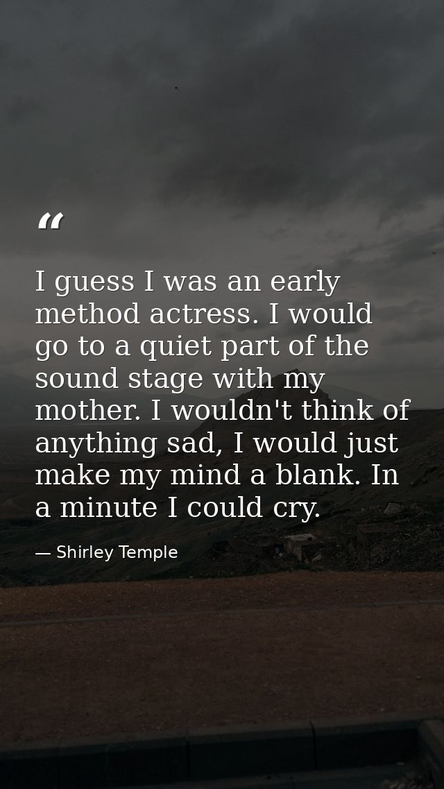 I guess I was an early method actress. I would go to a quiet part of the sound stage with my mother. I wouldn't think of — Shirley Temple