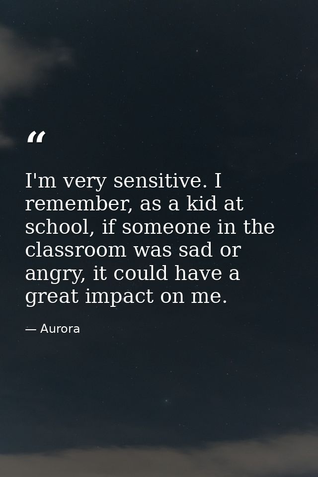 I'm very sensitive. I remember, as a kid at school, if someone in the classroom was sad or angry, it could have a great  — Aurora