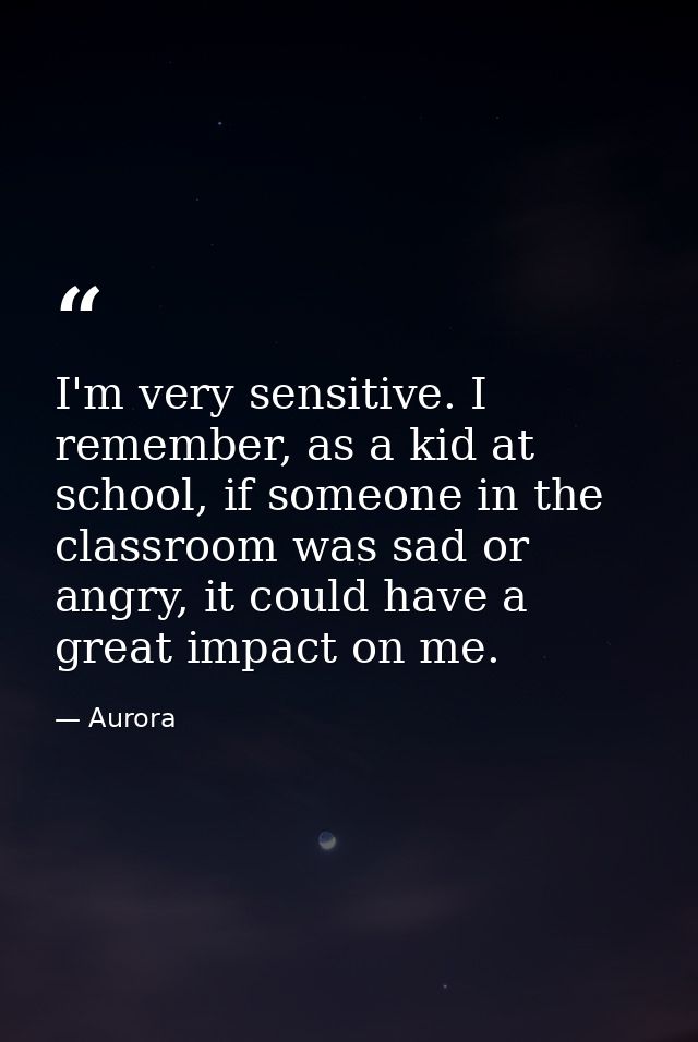 I'm very sensitive. I remember, as a kid at school, if someone in the classroom was sad or angry, it could have a great  — Aurora