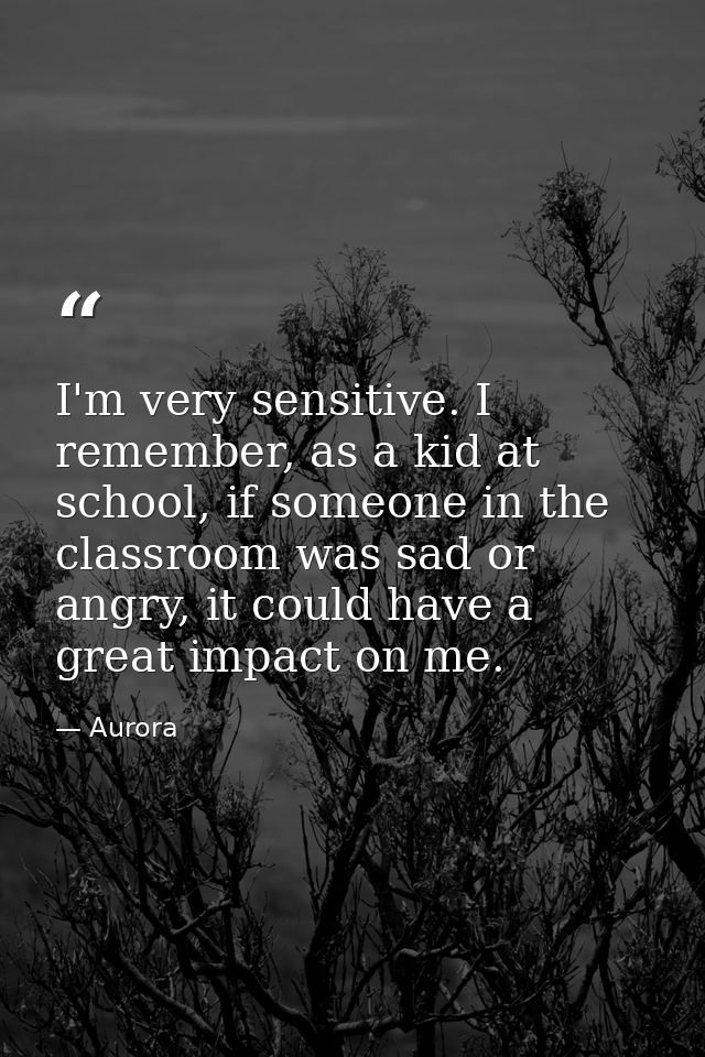 I'm very sensitive. I remember, as a kid at school, if someone in the classroom was sad or angry, it could have a great  — Aurora