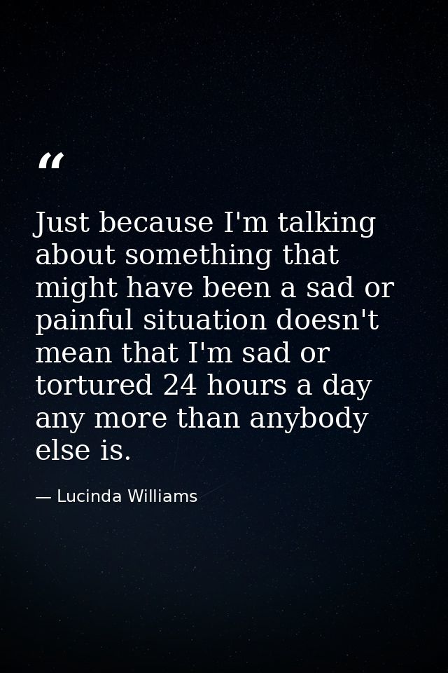 Just because I'm talking about something that might have been a sad or painful situation doesn't mean that I'm sad or to — Lucinda Williams