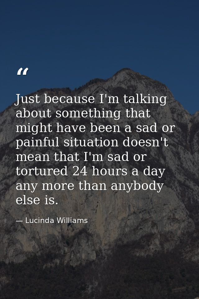 Just because I'm talking about something that might have been a sad or painful situation doesn't mean that I'm sad or to — Lucinda Williams