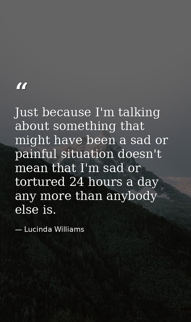 Just because I'm talking about something that might have been a sad or painful situation doesn't mean that I'm sad or to — Lucinda Williams