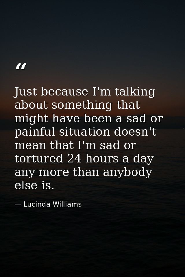 Just because I'm talking about something that might have been a sad or painful situation doesn't mean that I'm sad or to — Lucinda Williams