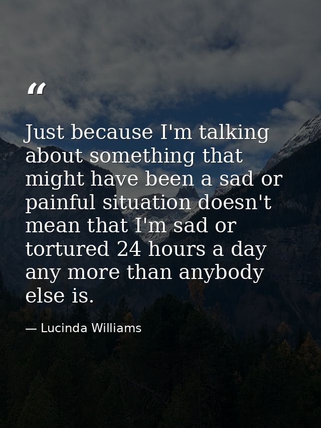 Just because I'm talking about something that might have been a sad or painful situation doesn't mean that I'm sad or to — Lucinda Williams