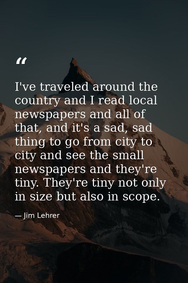 I've traveled around the country and I read local newspapers and all of that, and it's a sad, sad thing to go from city  — Jim Lehrer