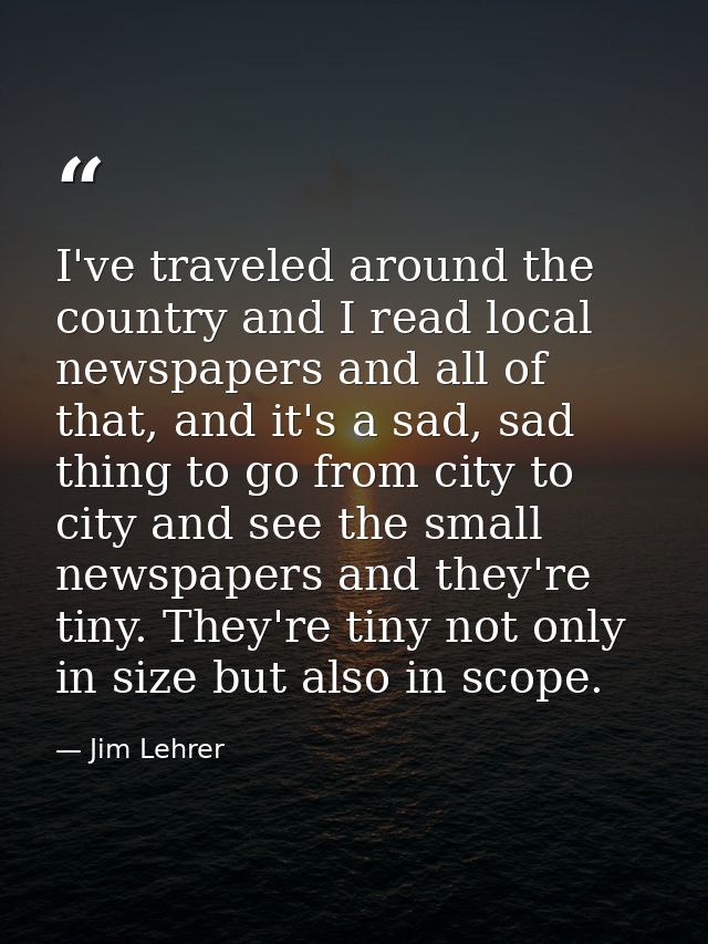 I've traveled around the country and I read local newspapers and all of that, and it's a sad, sad thing to go from city  — Jim Lehrer