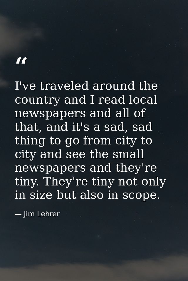 I've traveled around the country and I read local newspapers and all of that, and it's a sad, sad thing to go from city  — Jim Lehrer