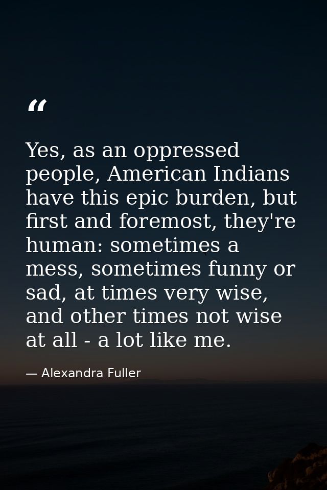 Yes, as an oppressed people, American Indians have this epic burden, but first and foremost, they're human: sometimes a  — Alexandra Fuller