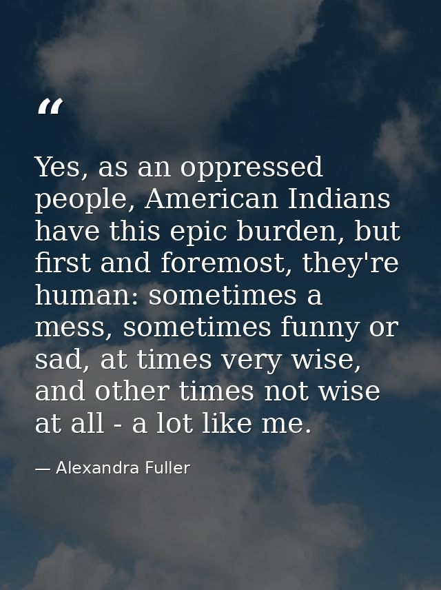 Yes, as an oppressed people, American Indians have this epic burden, but first and foremost, they're human: sometimes a  — Alexandra Fuller