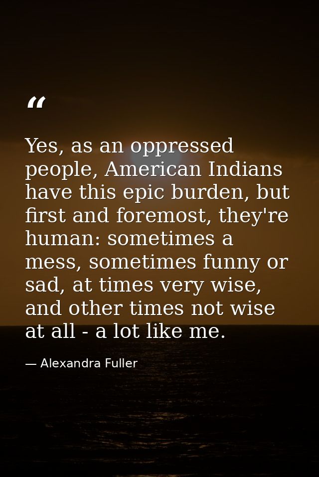 Yes, as an oppressed people, American Indians have this epic burden, but first and foremost, they're human: sometimes a  — Alexandra Fuller