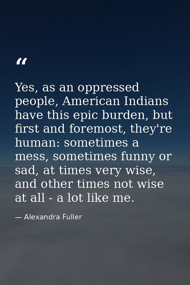 Yes, as an oppressed people, American Indians have this epic burden, but first and foremost, they're human: sometimes a  — Alexandra Fuller